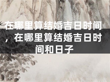 在哪里算结婚吉日时间，在哪里算结婚吉日时间和日子