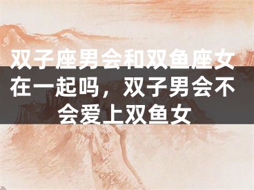 双子座男会和双鱼座女在一起吗,双子男会不会爱上双鱼女