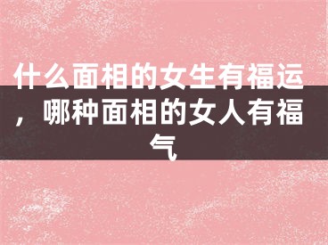 什么面相的女生有福运，哪种面相的女人有福气