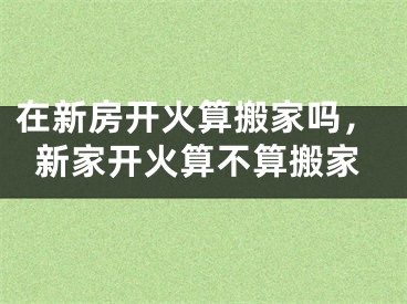 在新房开火算搬家吗,新家开火算不算搬家