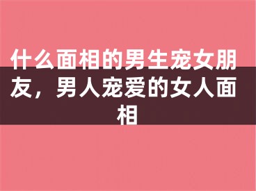 什么面相的男生宠女朋友,男人宠爱的女人面相