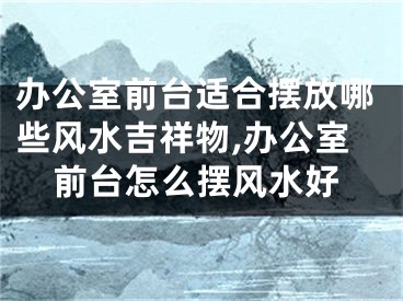 办公室前台适合摆放哪些风水吉祥物,办公室前台怎么摆风水好