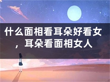 什么面相看耳朵好看女,耳朵看面相女人