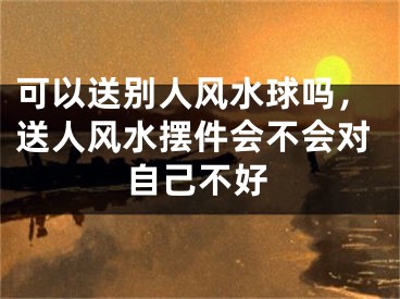 可以送别人风水球吗,送人风水摆件会不会对自己不好