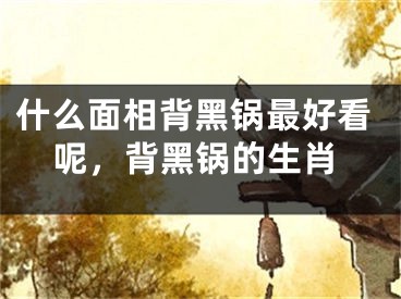 什么面相背黑锅最好看呢，背黑锅的生肖