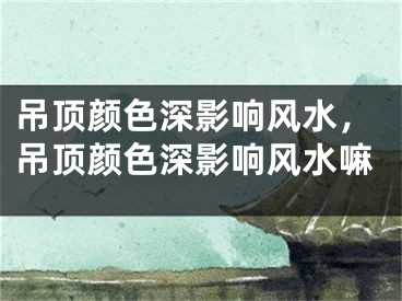 吊顶颜色深影响风水，吊顶颜色深影响风水嘛