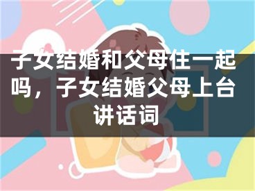 子女结婚和父母住一起吗，子女结婚父母上台讲话词