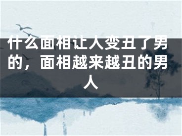 什么面相让人变丑了男的，面相越来越丑的男人