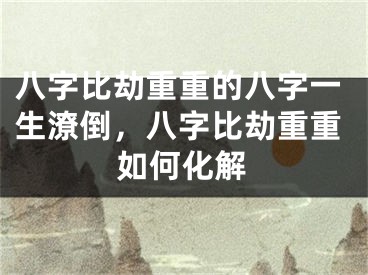 八字比劫重重的八字一生潦倒，八字比劫重重如何化解