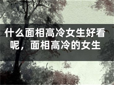 什么面相高冷女生好看呢，面相高冷的女生