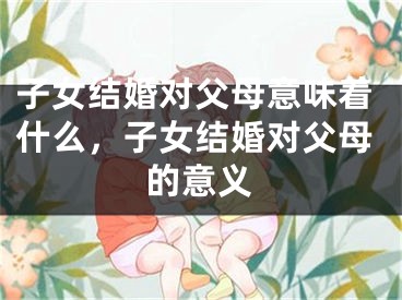 子女结婚对父母意味着什么，子女结婚对父母的意义