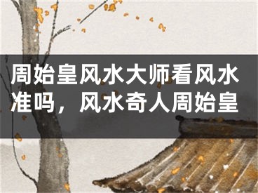 周始皇风水大师看风水准吗，风水奇人周始皇