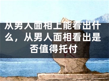 从男人面相上能看出什么，从男人面相看出是否值得托付