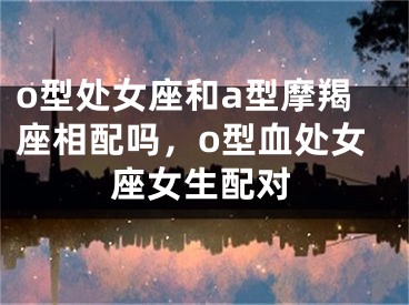 o型处女座和a型摩羯座相配吗,o型血处女座女生配对