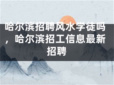 哈尔滨招聘风水学徒吗，哈尔滨招工信息最新招聘