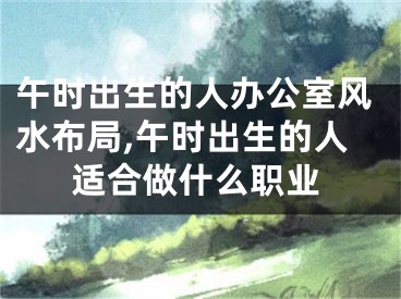 午时出生的人办公室风水布局,午时出生的人适合做什么职业