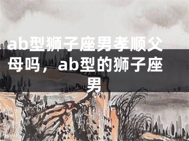 ab型狮子座男孝顺父母吗，ab型的狮子座男