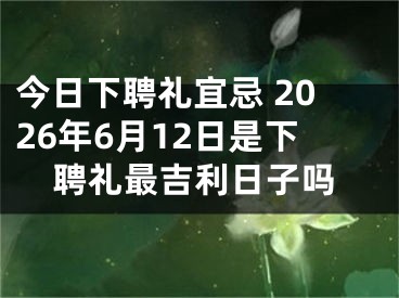 今日下聘礼宜忌 2026年6月12日是下聘礼最吉利日子吗