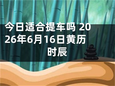 今日适合提车吗 2026年6月16日黄历时辰