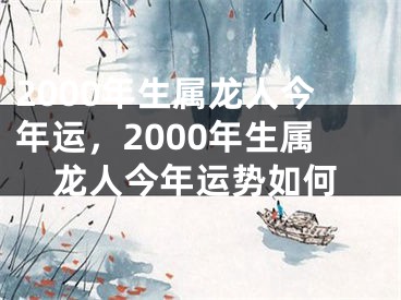 2000年生属龙人今年运，2000年生属龙人今年运势如何