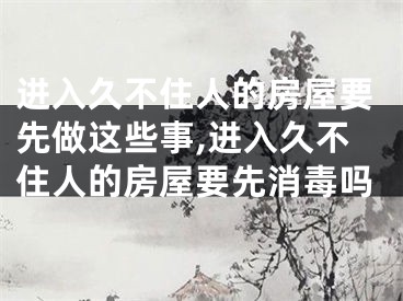 进入久不住人的房屋要先做这些事,进入久不住人的房屋要先消毒吗