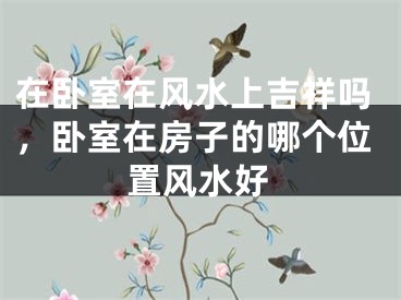 在卧室在风水上吉祥吗，卧室在房子的哪个位置风水好