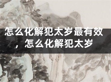 怎么化解犯太岁最有效，怎么化解犯太岁