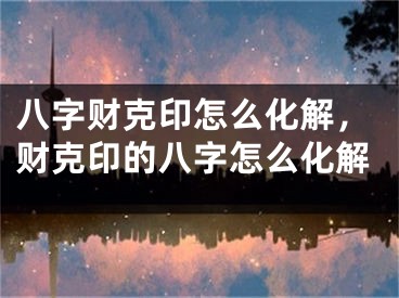 八字财克印怎么化解，财克印的八字怎么化解
