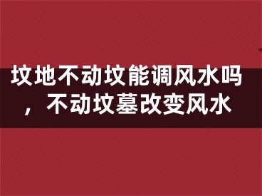 坟地不动坟能调风水吗,不动坟墓改变风水