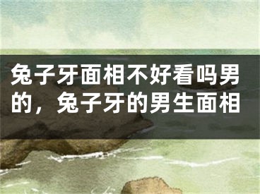 兔子牙面相不好看吗男的，兔子牙的男生面相