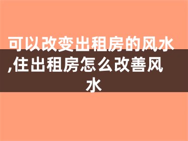 可以改变出租房的风水,住出租房怎么改善风水