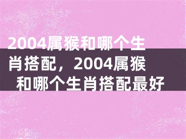 2004属猴和哪个生肖搭配，2004属猴和哪个生肖搭配最好
