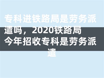 专科进铁路局是劳务派遣吗，2020铁路局今年招收专科是劳务派遣