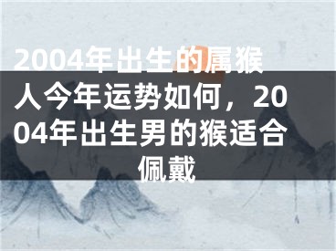 2004年出生的属猴人今年运势如何，2004年出生男的猴适合佩戴