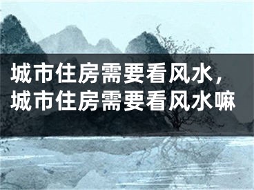 城市住房需要看风水，城市住房需要看风水嘛