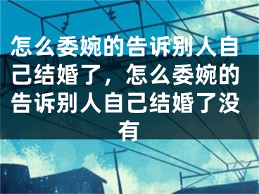 怎么委婉的告诉别人自己结婚了,怎么委婉的告诉别人自己结婚了没有