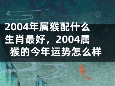 2004年属猴配什么生肖最好，2004属猴的今年运势怎么样