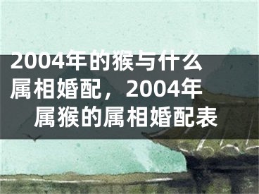 2004年的猴与什么属相婚配，2004年属猴的属相婚配表