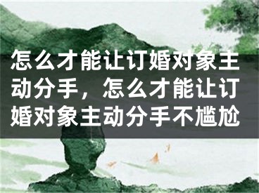 怎么才能让订婚对象主动分手，怎么才能让订婚对象主动分手不尴尬