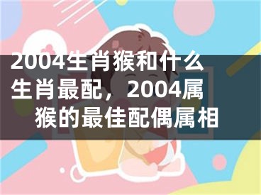 2004生肖猴和什么生肖最配，2004属猴的最佳配偶属相