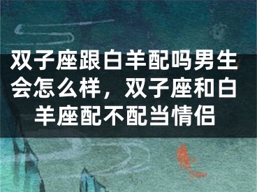 双子座跟白羊配吗男生会怎么样，双子座和白羊座配不配当情侣