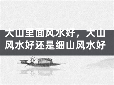 大山里面风水好，大山风水好还是细山风水好