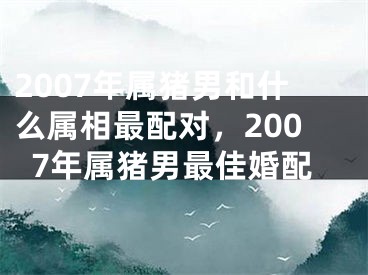 2007年属猪男和什么属相最配对，2007年属猪男最佳婚配