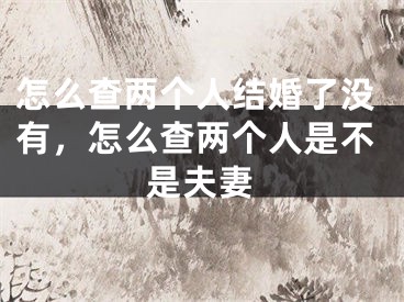 怎么查两个人结婚了没有，怎么查两个人是不是夫妻