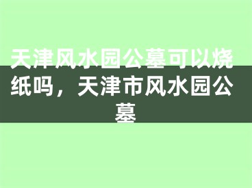 天津风水园公墓可以烧纸吗，天津市风水园公墓