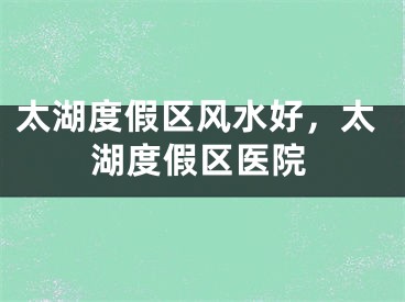 太湖度假区风水好，太湖度假区医院