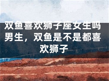 双鱼喜欢狮子座女生吗男生，双鱼是不是都喜欢狮子