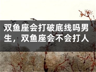 双鱼座会打破底线吗男生，双鱼座会不会打人