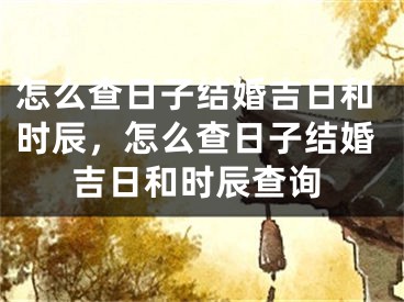 怎么查日子结婚吉日和时辰，怎么查日子结婚吉日和时辰查询