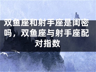 双鱼座和射手座是闺密吗，双鱼座与射手座配对指数